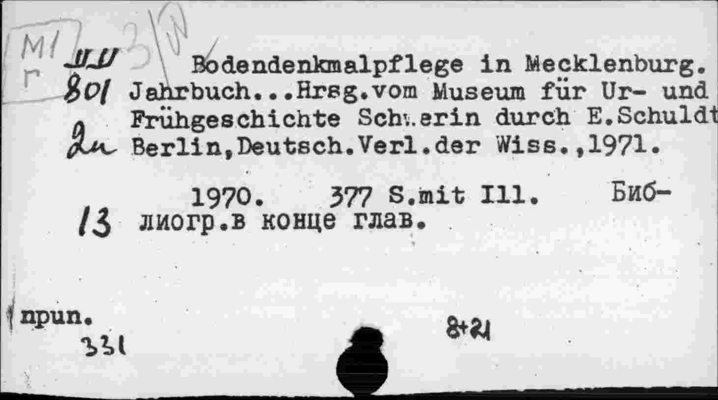 ﻿Bodendenkmalpflege in Mecklenburg. $Р/ Jahrbuch...Hrsg.vom Museum für Ur- und « Frühgeschichte Schwerin durch E.Schuldt JUv Berlin,Deutsch.Verl.der Wiss.,1971»
1970. 377 S.mit Ill. Биб-/3 лиогр.в конце глав.
I npun.
ЪМ
frai